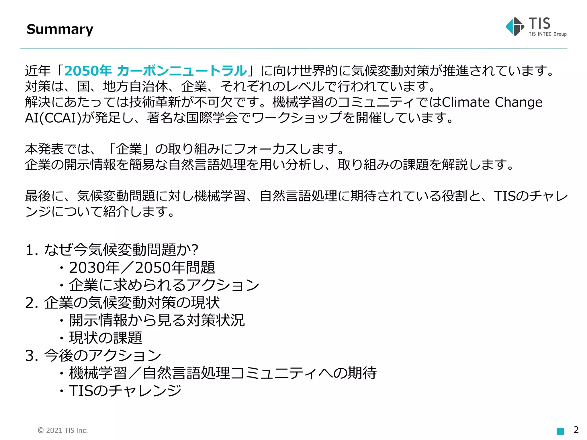 © 2021 TIS Inc. 2
Summary
近年「2050年 カーボンニュートラル」に向け世界的に気候変動対策が推進されています。
対策は、国、地方自治体、企業、それぞれのレベルで行われています。
解決にあたっては技術革新が不可欠です。機械学習のコミュニティではClimate Change
AI(CCAI)が発足し、著名な国際学会でワークショップを開催しています。
本発表では、「企業」の取り組みにフォーカスします。
企業の開示情報を簡易な自然言語処理を用い分析し、取り組みの課題を解説します。
最後に、気候変動問題に対し機械学習、自然言語処理に期待されている役割と、TISのチャレ
ンジについて紹介します。
1. なぜ今気候変動問題か?
・2030年／2050年問題
・企業に求められるアクション
2. 企業の気候変動対策の現状
・開示情報から見る対策状況
・現状の課題
3. 今後のアクション
・機械学習／自然言語処理コミュニティへの期待
・TISのチャレンジ
 