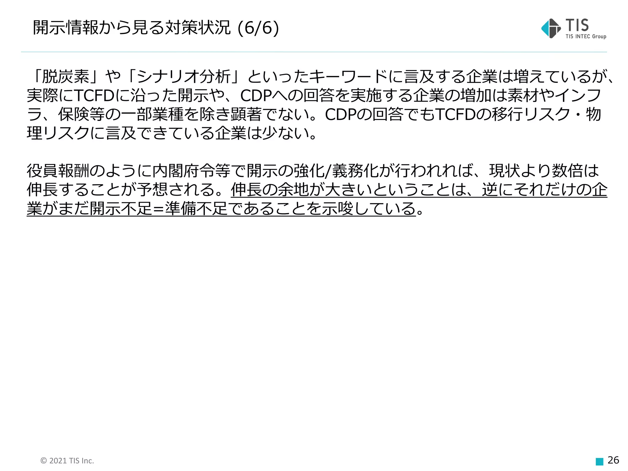 © 2021 TIS Inc. 26
開示情報から見る対策状況 (6/6)
「脱炭素」や「シナリオ分析」といったキーワードに言及する企業は増えているが、
実際にTCFDに沿った開示や、CDPへの回答を実施する企業の増加は素材やインフ
ラ、保険等の一部業種を除き顕著でない。CDPの回答でもTCFDの移行リスク・物
理リスクに言及できている企業は少ない。
役員報酬のように内閣府令等で開示の強化/義務化が行われれば、現状より数倍は
伸長することが予想される。伸長の余地が大きいということは、逆にそれだけの企
業がまだ開示不足=準備不足であることを示唆している。
 