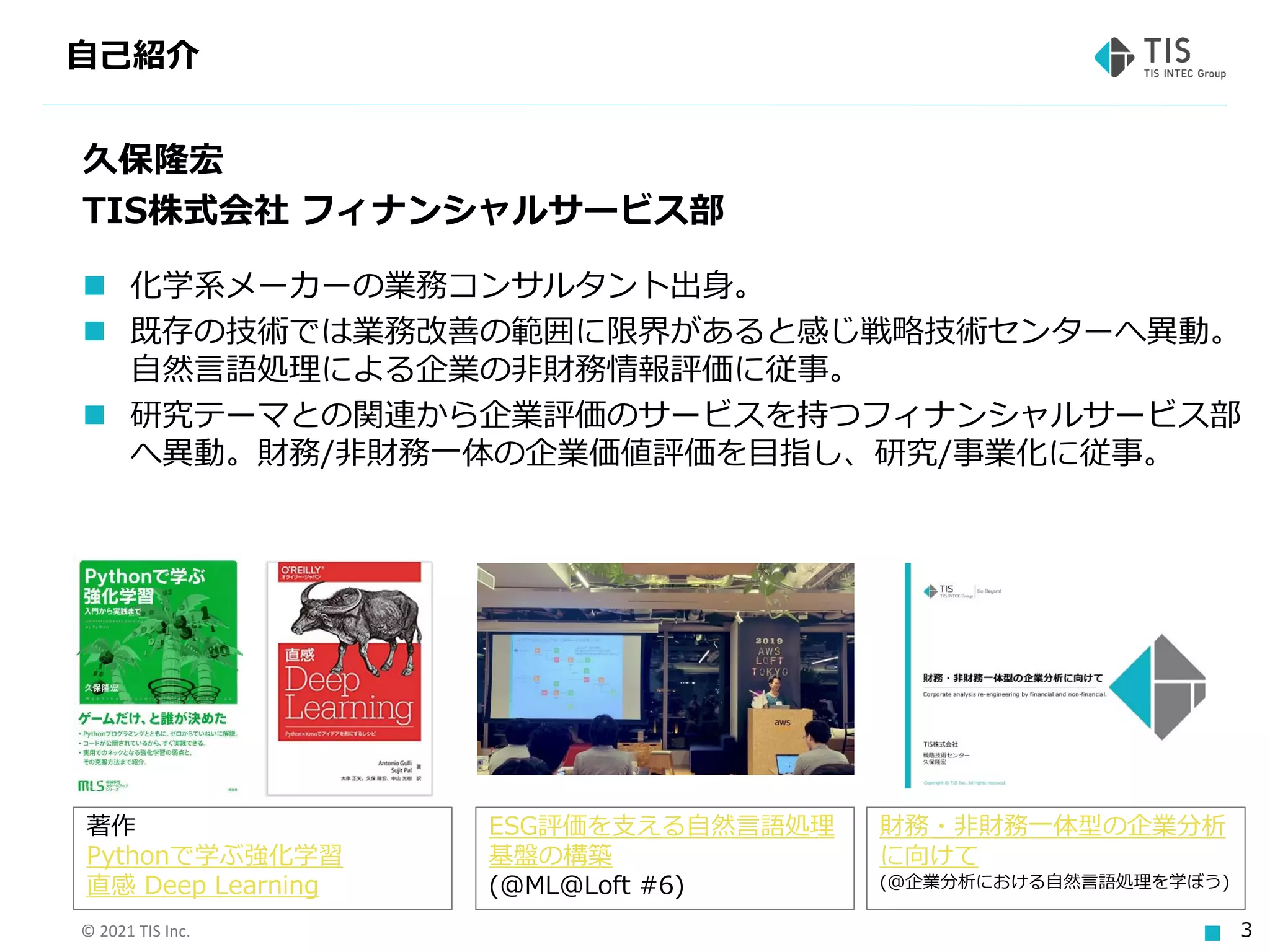 © 2021 TIS Inc. 3
自己紹介
久保隆宏
TIS株式会社 フィナンシャルサービス部
◼ 化学系メーカーの業務コンサルタント出身。
◼ 既存の技術では業務改善の範囲に限界があると感じ戦略技術センターへ異動。
自然言語処理による企業の非財務情報評価に従事。
◼ 研究テーマとの関連から企業評価のサービスを持つフィナンシャルサービス部
へ異動。財務/非財務一体の企業価値評価を目指し、研究/事業化に従事。
ESG評価を支える自然言語処理
基盤の構築
(@ML@Loft #6)
著作
Pythonで学ぶ強化学習
直感 Deep Learning
財務・非財務一体型の企業分析
に向けて
(@企業分析における自然言語処理を学ぼう)
 