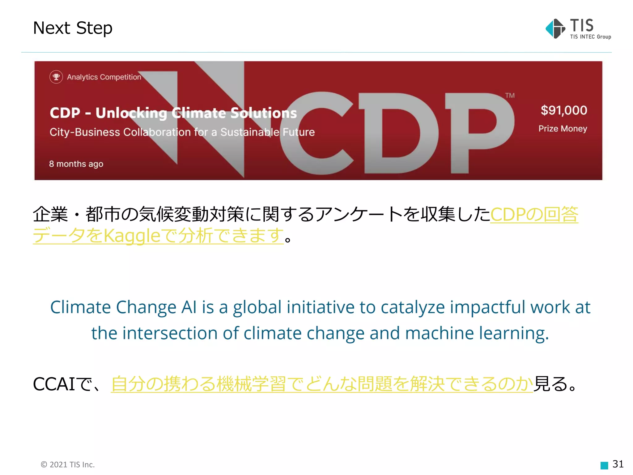 © 2021 TIS Inc. 31
Next Step
企業・都市の気候変動対策に関するアンケートを収集したCDPの回答
データをKaggleで分析できます。
CCAIで、自分の携わる機械学習でどんな問題を解決できるのか見る。
 