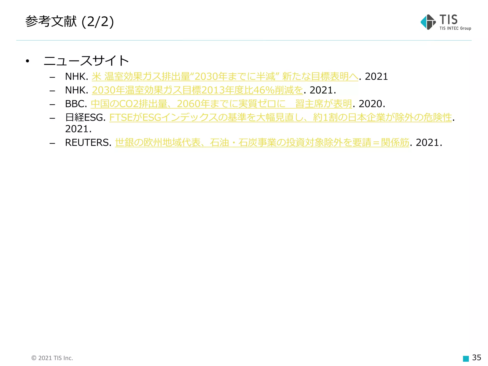 © 2021 TIS Inc. 35
参考文献 (2/2)
• ニュースサイト
– NHK. 米 温室効果ガス排出量“2030年までに半減” 新たな目標表明へ. 2021
– NHK. 2030年温室効果ガス目標2013年度比46％削減を. 2021.
– BBC. 中国のCO2排出量、2060年までに実質ゼロに 習主席が表明. 2020.
– 日経ESG. FTSEがESGインデックスの基準を大幅見直し、約1割の日本企業が除外の危険性.
2021.
– REUTERS. 世銀の欧州地域代表、石油・石炭事業の投資対象除外を要請＝関係筋. 2021.
 
