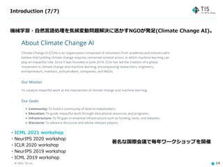 © 2021 TIS Inc. 14
Introduction (7/7)
機械学習・自然言語処理を気候変動問題解決に活かすNGOが発足(Climate Change AI)。
・ICML 2021 workshop
・NeurIPS 2020 workshop
・ICLR 2020 workshop
・NeurIPS 2019 workshop
・ICML 2019 workshop
著名な国際会議で毎年ワークショップを開催
 