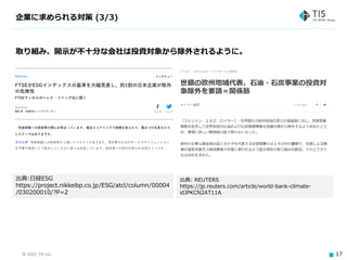 © 2021 TIS Inc. 17
企業に求められる対策 (3/3)
取り組み、開示が不十分な会社は投資対象から除外されるように。
出典:日経ESG
https://project.nikkeibp.co.jp/ESG/atcl/column/00004
/030200010/?P=2
出典: REUTERS
https://jp.reuters.com/article/world-bank-climate-
idJPKCN2AT11A
 