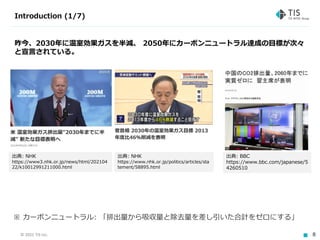 © 2021 TIS Inc. 8
Introduction (1/7)
出典: NHK
https://www3.nhk.or.jp/news/html/202104
22/k10012991211000.html
出典: NHK
https://www.nhk.or.jp/politics/articles/sta
tement/58895.html
出典: BBC
https://www.bbc.com/japanese/5
4260510
昨今、2030年に温室効果ガスを半減、 2050年にカーボンニュートラル達成の目標が次々
と宣言されている。
※ カーボンニュートラル: 「排出量から吸収量と除去量を差し引いた合計をゼロにする」
 