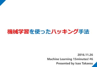 2016.11.26
Machine Learning 15minutes! #6
Presented by Isao Takaesu
機械学習を使ったハッキング手法
 