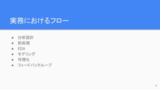実務におけるフロー
● 分析設計
● 前処理
● EDA
● モデリング
● 可視化
● フィードバックループ
10
 