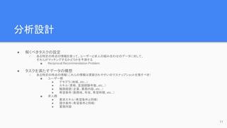 分析設計
● 解くべきタスクの設定
○ ある特定の時点の情報を使って、ユーザーと求人の組み合わせのデータに対して、
それらがマッチングするかどうかを予測する
■ Reciprocal Recommendation Problem
● タスクを満たすデータの構想
○ ある特定の時点の情報（これらの情報は更新されやすいのでスナップショットを残すべき）
■ ユーザー側
● デモグラ（地域、etc…）
● スキル（資格、言語経験年数、etc…）
● 職務経歴（企業、業務内容、etc…）
● 希望条件（勤務地、年収、希望時期、etc…）
■ 求人側
● 要求スキル（希望条件と同様）
● 提示条件（希望条件と同様）
● 業務内容
11
 