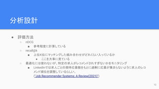 分析設計
● 評価方法
○ nDCG
■ 参考程度に計算している
○ recall@k
■ 上位K位にマッチングした組み合わせがどれくらい入っているか
● ここを大事に見ている
○ 最適化には使わないが、特定の求人がレコメンドされすぎないかをモニタリング
■ LinkedInでは求人ごとの期待応募数をもとに過剰に応募が集まらないように求人のレコ
メンド順位を調整しているらしい。
("Job Recommender Systems: A Review(2021)")
12
 