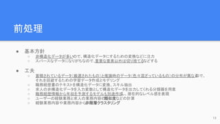 前処理
● 基本方針
○ 非構造化データが多いので、構造化データにするための変換などに注力
○ スパースなデータになりがちなので、
重要な要素以外は切り捨てるなどする
● 工夫
○ 蓄積されているデータ（厳選されたもの）と推論時のデータ（色々混ざっているもの）の分布が異なる
ので、
それを回避するための学習データ作成とモデリング
○ 職務経歴書のテキストを構造化データに変換、スキル抽出
○ 求人の非構造化データを入力変数として構造化データを出力してくれる分類器を用意
○ 職務経歴情報から年収を予測するモデルも別途作成
し、潜在的なレベル感を表現
○ ユーザーの経験業務と求人の業務内容の
類似度などの計算
○ 経験業務内容や業務内容から非階層クラスタリング
13
 
