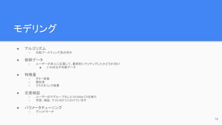 モデリング
● アルゴリズム
○ 勾配ブースティング系の何か
● 教師データ
○ ユーザーが求人に応募して、最終的にマッチングしたかどうかの0-1
■ いわゆる不均衡データ
● 特徴量
○ ダミー変数
○ 類似度
○ クラスタリング結果
● 交差検証
○ ユーザーIDでグループ化した10-folds CVを実行
○ 学習、検証、テストの3つにわけています
● パラメータチューニング
○ グリッドサーチ
16
 