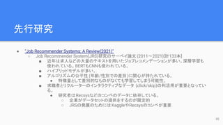 先行研究
● "Job Recommender Systems: A Review(2021)"
○ Job Recommender System(JRS)研究のサーベイ論文 (2011〜2021)[計133本]
■ 近年は求人などの大量のテキストを用いたジョブレコメンデーションが多い。深層学習も
使われている。BERTもCNNも使われている。
■ ハイブリッドモデルが多い。
■ アルゴリズムの公平性 (年齢/性別での差別)に関心が持たれている。
● 特徴量として差別的なものがなくても学習してしまう可能性。
■ 求職者とリクルーターのインタラクティブなデータ (click/skip)の利活用が重要となってい
る。
● 研究者はRecsysなどのコンペのデータに依存している。
○ 企業がデータセットの提供をするのが限定的
○ JRSの発展のためには KaggleやRecsysのコンペが重要
20
 