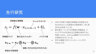 先行研究
● CNNで学習する際の特徴量は学習済みの
Word2Vecによる単語の分散表現で、同じ長
さのものを使っている。
● 最大値プーリングでの重要な特徴抽出、ド
ロップアウトの正則化など画像分類タスクと
同様になされ、soft-max関数でマルチクラス
の確率を出力している。
● 苦手な職種でのファインチューニングが
future work
23
特徴量マップ 畳み込みフィルター バイアス項
連結（その分次元が大きくなる）
単語の分散表現
ウィンドウサイズ
双曲線正接関数
 
