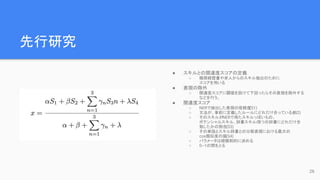 先行研究
● スキルとの関連度スコアの定義
○ 職務経歴書や求人からのスキル抽出のために
スコアを用いる
● 表現の除外
○ 関連度スコアに閾値を設けて下回ったらその表現を除外する
などを行う。
● 関連度スコア
○ NERで抽出した表現の信頼度
(S1)
○ 文法が、事前に定義したルールにどれだけ合っているか
(S2)
○ そのスキルがNERで得たスキルっぽいもの、
ポテンシャルスキル、辞書スキルの
3つの辞書にどれだけ合
致したかの割合
(S3)
○ その単語とスキル辞書との分散表現における最大の
cos類似度の値(S4)
○ パラメータは経験則的に決める
○ 0~1の間をとる
26
 