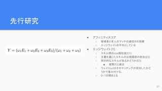 先行研究
● アフィニティスコア
○ 候補者と求人のマッチの適切さの指標
○ エッジウェイトの平均としている
● エッジウェイト(Y)
○ スキル間のcos類似度(E1)
○ 文書を通じたスキルの出現頻度の割合(E2)
○ 明示的なスキルがあるかどうか(E3)
■ 暗黙だと減点
○ ウェイト(ω)はそのマッチングが成功したかど
うかで重み付ける。
○ 0~1の間をとる
27
 