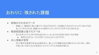 おわりに：残された課題
● 転職のその先のデータ
○ 転職して、最終的に楽しく働けているかどうかのデータを集めてそれをマッチングに活かすなど
をしていかなければ、経験スキルと条件マッチングだけでは不十分に思われる。
● 職務経歴書は電子化すべき
○ 各人のオリジナルPDFやWordなどをパースしなければ分析できないのが現状
■ 政府とかがフォーマットを作ってくれたらいいのですが。
● 求人情報の管理
○ 古くて条件の変更が本当は必要な求人、新しいけど情報があまり書かれていない求人、条件
があいまいな求人などがあるとレコメンドシステムの性能が落ちる。
34
 