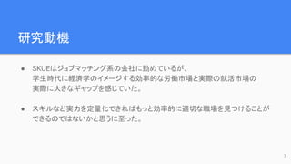 研究動機
● SKUEはジョブマッチング系の会社に勤めているが、
学生時代に経済学のイメージする効率的な労働市場と実際の就活市場の
実際に大きなギャップを感じていた。
● スキルなど実力を定量化できればもっと効率的に適切な職場を見つけることが
できるのではないかと思うに至った。
7
 