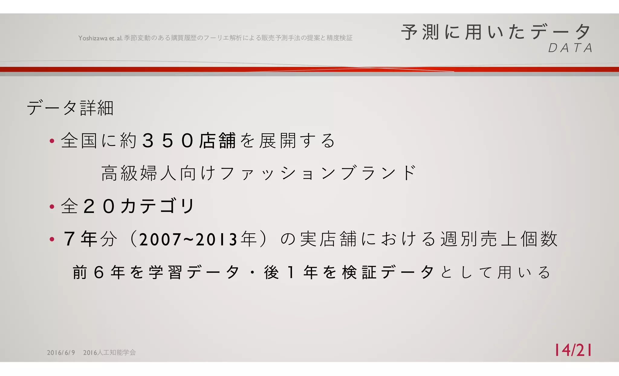 データ詳細
• 全国に約 を展開する
⾼級婦⼈向けファッションブランド
• 全
• 分（2007~2013年）の実店舗における週別売上個数
と し て ⽤ い る
2016/ 6/ 9 2016⼈⼯知能学会
Yoshizawa et.al.季節変動のある購買履歴のフーリエ解析による販売予測⼿法の提案と精度検証
14/21
 