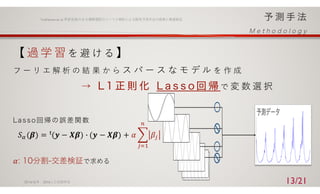 【 過 学 習 を 避 け る 】
フ ー リ エ 解 析 の 結 果 か ら ス パ ー ス な モ デ ル を 作 成
で 変 数 選 択
2016/ 6/ 9 2016⼈⼯知能学会
Yoshizawa et.al.季節変動のある購買履歴のフーリエ解析による販売予測⼿法の提案と精度検証
13/21
𝑆4 𝜷 = 𝒚 − 𝑿𝜷	
:
- 𝒚 − 𝑿𝜷 + 𝛼 $ 𝛽=
>
=12
𝛼 分割 交差検証で求める
 