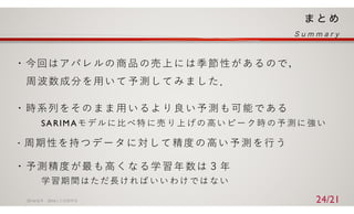 ・今回はアパレルの商品の売上には季節性があるので，
周波数成分を⽤いて予測してみました．
・時系列をそのまま⽤いるより良い予測も可能である
SARIMAモデルに⽐べ特 に売 り上 げの ⾼い ピー ク時 の予 測に 強い
・周期性を持つデータに対して精度の⾼い予測を⾏う
・予測精度が最も⾼くなる学習年数は３年
学習期間はただ⻑ければ いい わけ では ない
2016/ 6/ 9 2016⼈⼯知能学会 24/21
 