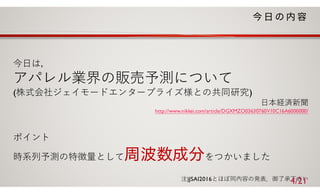 今⽇は，
アパレル業界の販売予測について
(株式会社ジェイモードエンタープライズ様との共同研究)
⽇本経済新聞
http://www.nikkei.com/article/DGXMZO03630760V10C16A6000000/
ポイント
時系列予測の特徴量として をつかいました
注)JSAI2016とほぼ同内容の発表．御了承下さい4/21
 