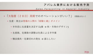 • 「太陰暦（２８⽇）周期でのオペレーションがいい？」（根拠はない）
• ⽣産・発注は現場の⼈間の「経験と勘」がメイン
• 半年前に⽣産量を決定する(春 → 秋・冬物のデザイン)
• ⽣産数、在庫数の調整は社員による⼿作業
• 機会損失・在庫切れの発⽣ → 減らしたい
7/21
 