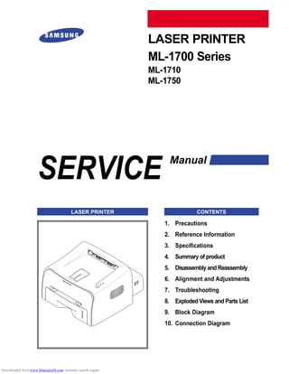 SERVICE
LASER PRINTER
ML-1700 Series
ML-1710
ML-1750
Manual
LASER PRINTER CONTENTS
1. Precautions
2. Reference Information
3. Specifications
4. Summary of product
5. Disassembly and Reassembly
6. Alignment and Adjustments
7. Troubleshooting
8. Exploded Views and Parts List
9. Block Diagram
10. Connection Diagram
Downloaded from www.Manualslib.com manuals search engine
 