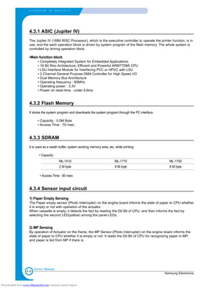 4-10
S U M M A RY OF PRO D U C T
Samsung Electronics
Service Manual
4.3.1 ASIC (Jupiter IV)
The Jupiter IV (16Bit RISC Processor), which is the executive controller to operate the printer function, is in
use, and the each operation block is driven by system program of the flash memory. The whole system is
controlled by driving operation block.
•Main function block
• Completely Integrated System for Embedded Applications,
• 16 Bit Risc Architecture, Efficient and Powerful ARM7TDMI CPU
• LSU Interface Module for Interfacing PVC or HPVC with LSU
• 2 Channel General Purpose DMA Controller for High Speed I/O
• Dual Memory Bus Architecture
• Operating frequency : 80MHz
• Operating power : 3.3V
• Power on reset time : under 6.6ms
4.3.2 Flash Memory
It stores the system program and downloads the system program through the PC interface.
• Capacity : 0.5M Byte
• Access Time : 70 nsec
4.3.3 SDRAM
It is used as a swath buffer, system working memory area, etc. while printing.
• Capacity :
• Access Time : 60 nsec
4.3.4 Sensor input circuit
1) Paper Empty Sensing
The Paper empty sensor (Photo Interrupter) on the engine board informs the state of paper to CPU whether
it is empty or not with operation of the actuator.
When cassette is empty, it detects the fact by reading the D0 Bit of CPU, and then informs the fact by
selecting the second LED(yellow) among the panel LEDs.
2) MP Sensing
By operation of Actuator on the frame, the MP Sensor (Photo Interrupter) on the engine board informs the
state of paper to CPU whether it is empty or not. It reads the D0 Bit of CPU for recognizing paper in MP,
and paper is fed from MP if there is.
ML-1510 ML-1710 ML-1750
2 M byte 8 M byte 8 M byte
Downloaded from www.Manualslib.com manuals search engine
 