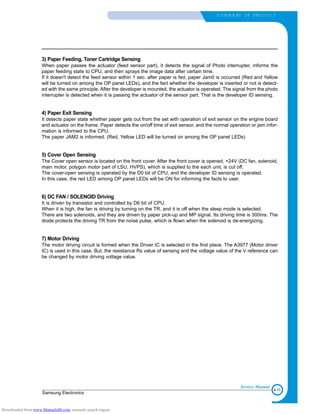 4-11
Samsung Electronics
S U M M A RY OF PRO D U C T
Service Manual
3) Paper Feeding, Toner Cartridge Sensing
When paper passes the actuator (feed sensor part), it detects the signal of Photo interrupter, informs the
paper feeding state to CPU, and then sprays the image data after certain time.
If it doesn't detect the feed sensor within 1 sec. after paper is fed, paper Jam0 is occurred (Red and Yellow
will be turned on among the OP panel LEDs), and the fact whether the developer is inserted or not is detect-
ed with the same principle. After the developer is mounted, the actuator is operated. The signal from the photo
interrupter is detected when it is passing the actuator of the sensor part. That is the developer ID sensing.
4) Paper Exit Sensing
It detects paper state whether paper gets out from the set with operation of exit sensor on the engine board
and actuator on the frame. Paper detects the on/off time of exit sensor, and the normal operation or jam infor-
mation is informed to the CPU.
The paper JAM2 is informed. (Red, Yellow LED will be turned on among the OP panel LEDs)
5) Cover Open Sensing
The Cover open sensor is located on the front cover. After the front cover is opened, +24V (DC fan, solenoid,
main motor, polygon motor part of LSU, HVPS), which is supplied to the each unit, is cut off.
The cover-open sensing is operated by the D0 bit of CPU, and the developer ID sensing is operated.
In this case, the red LED among OP panel LEDs will be ON for informing the facts to user.
6) DC FAN / SOLENOID Driving
It is driven by transistor and controlled by D6 bit of CPU.
When it is high, the fan is driving by turning on the TR, and it is off when the sleep mode is selected.
There are two solenoids, and they are driven by paper pick-up and MP signal. Its driving time is 300ms. The
diode protects the driving TR from the noise pulse, which is flown when the solenoid is de-energizing.
7) Motor Driving
The motor driving circuit is formed when the Driver IC is selected in the first place. The A3977 (Motor driver
IC) is used in this case. But, the resistance Rs value of sensing and the voltage value of the V reference can
be changed by motor driving voltage value.
Downloaded from www.Manualslib.com manuals search engine
 