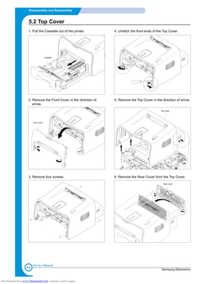 5-2
Disassembly and Reassembly
Samsung Electronics
Service Manual
1. Pull the Cassette out of the printer.
2. Remove the Front Cover in the direction of
arrow.
3. Remove four screws.
4. Unlatch the front ends of the Top Cover.
5. Remove the Top Cover in the direction of arrow.
6. Remove the Rear Cover from the Top Cover.
Cassette
Top Cover
Rear Cover
Front Cover
5.2 Top Cover
Downloaded from www.Manualslib.com manuals search engine
 