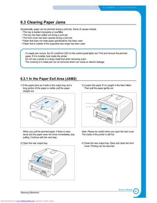 6-7
Samsung Electronics
ALIGNMENT & ADJUSTMENTS
Service Manual
6.3 Clearing Paper Jams
Occasionally, paper can be jammed during a print job. Some of causes include:
• The tray is loaded improperly or overfilled.
• The tray has been pulled out during a print job.
• The front cover has been opened during a print job.
• Paper that does not meet paper specifications has been used.
• Paper that is outside of the supported size range has been used.
If a paper jam occurs, the On Line/Error LED on the control panel lights red. Find and remove the jammed
paper. If it is invisible, look inside the printer.
Do not use a pinset or a sharp metal tool when removing a jam.
The covering of a metal part can be removed which can cause an electric leakage.
6.3.1 In the Paper Exit Area (JAM2)
1) If the paper jams as it exits to the output tray and a
long portion of the paper is visible, pull the paper
straight out.
When you pull the jammed paper, if there is resis-
tance and the paper does not move immediately, stop
pulling. Continue with the next step.
2) Open the rear output tray.
3) Loosen the paper if it is caught in the feed rollers.
Then pull the paper gently out.
Note: Please be careful when you open the rear cover.
The inside of the printer is still hot.
4) Close the rear output tray. Open and close the front
cover. Printing can be resumed.
Downloaded from www.Manualslib.com manuals search engine
 