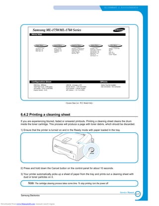 6-11
Samsung Electronics
ALIGNMENT & ADJUSTMENTS
Service Manual
6.4.2 Printing a cleaning sheet
If you are experiencing blurred, faded or smeared printouts. Printing a cleaning sheet cleans the drum
inside the toner cartridge. This process will produce a page with toner debris, which should be discarded.
1) Ensure that the printer is turned on and in the Ready mode with paper loaded in the tray.
2) Press and hold down the Cancel button on the control panel for about 10 seconds.
3) Your printer automatically picks up a sheet of paper from the tray and prints out a cleaning sheet with
dust or toner particles on it.
Note: The cartridge cleaning process takes some time. To stop printing, turn the power off.
<System Data List : PCL Model Only>
Downloaded from www.Manualslib.com manuals search engine
 