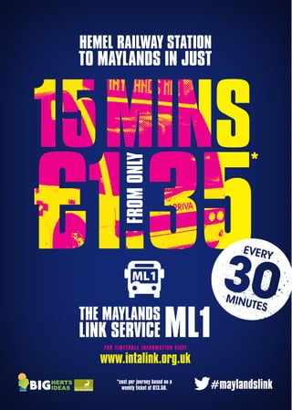 ML1
HEMEL RAILWAY STATION
TO MAYLANDS IN JUST
FROMONLY
FOR TIMETABLE INFORMATION VISIT
www.intalink.org.uk
#maylandslink*cost per journey based on a
weekly ticket of £13.50.
ML1 A5 artwork.indd 1 31/03/2015 15:01
 