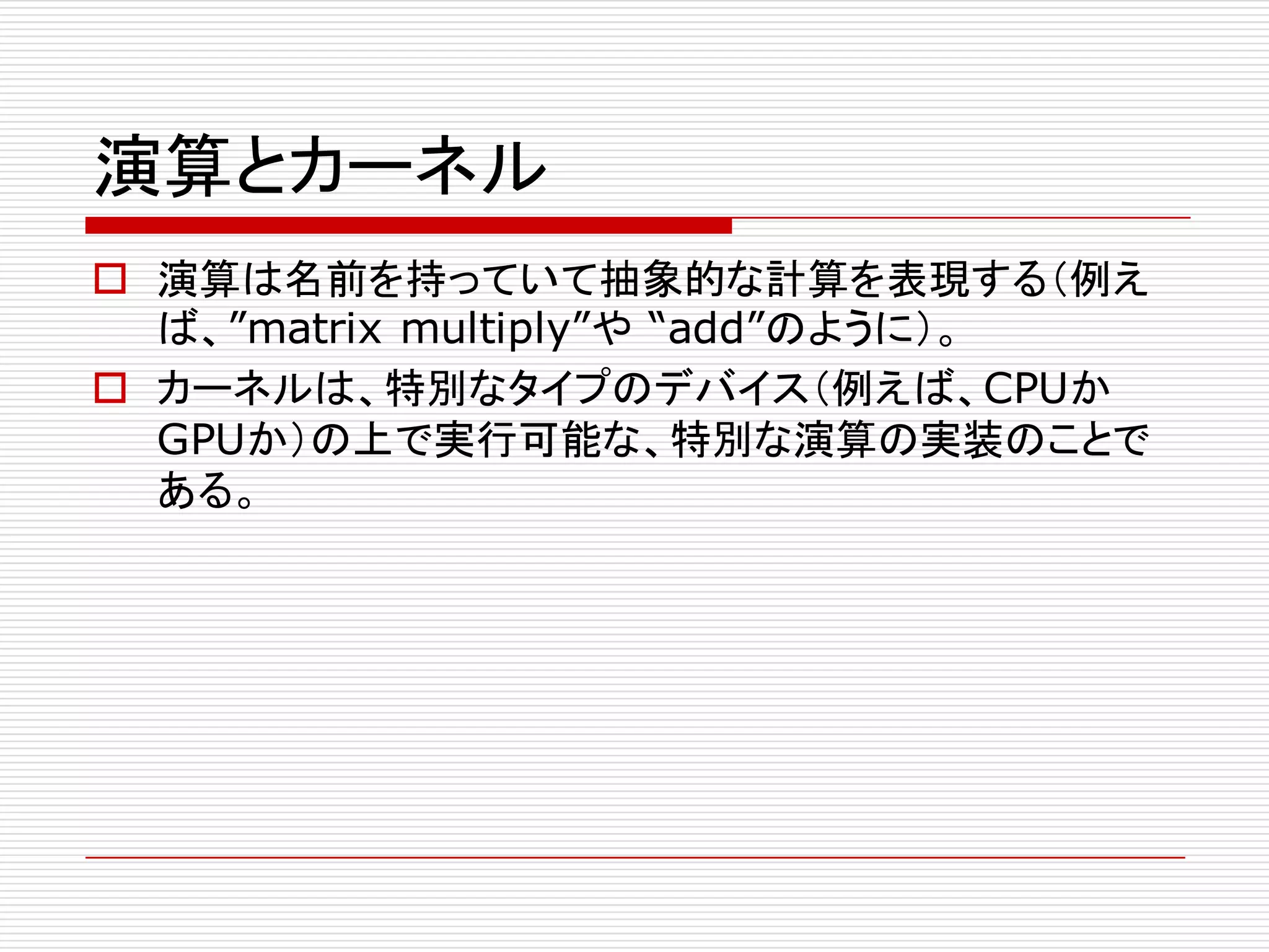 演算とカーネル
o 演算は名前を持っていて抽象的な計算を表現する（例え
ば、”matrix multiply”や “add”のように）。
o カーネルは、特別なタイプのデバイス（例えば、CPUか
GPUか）の上で実行可能な、特別な演算の実装のことで
ある。
 