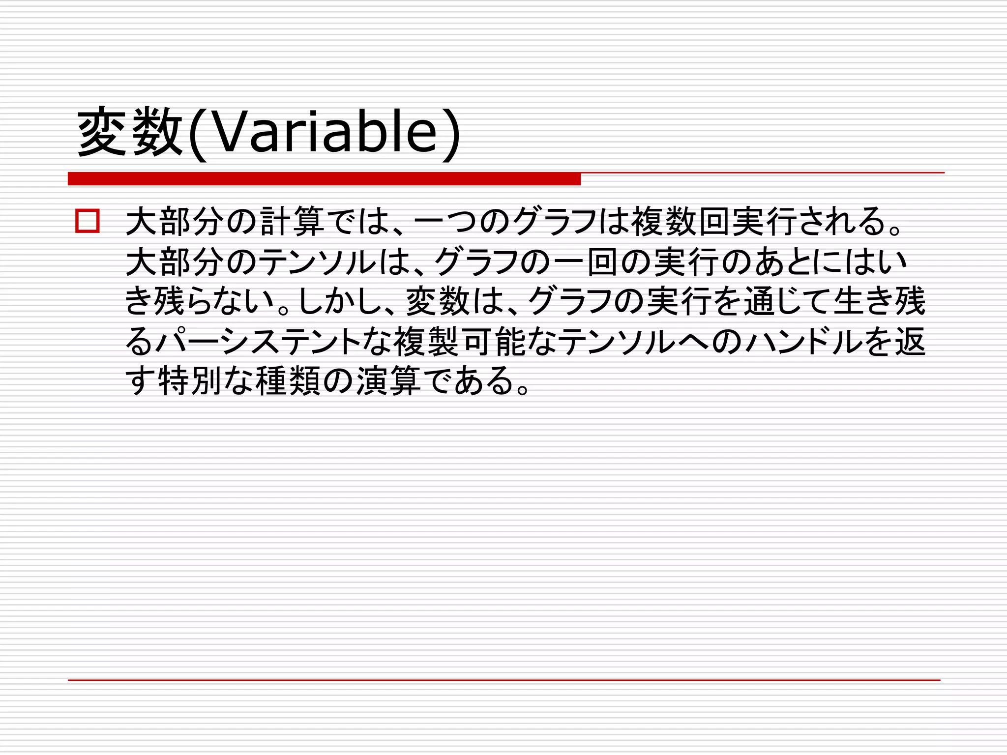 変数(Variable)
o 大部分の計算では、一つのグラフは複数回実行される。
大部分のテンソルは、グラフの一回の実行のあとにはい
き残らない。しかし、変数は、グラフの実行を通じて生き残
るパーシステントな複製可能なテンソルへのハンドルを返
す特別な種類の演算である。
 