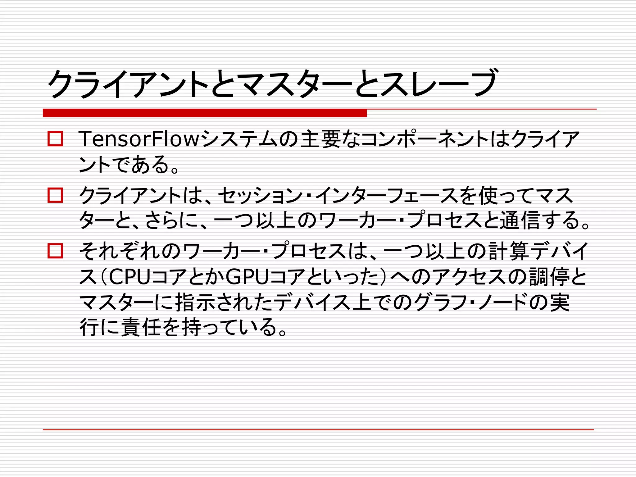 クライアントとマスターとスレーブ
o TensorFlowシステムの主要なコンポーネントはクライア
ントである。
o クライアントは、セッション・インターフェースを使ってマス
ターと、さらに、一つ以上のワーカー・プロセスと通信する。
o それぞれのワーカー・プロセスは、一つ以上の計算デバイ
ス（CPUコアとかGPUコアといった）へのアクセスの調停と
マスターに指示されたデバイス上でのグラフ・ノードの実
行に責任を持っている。
 