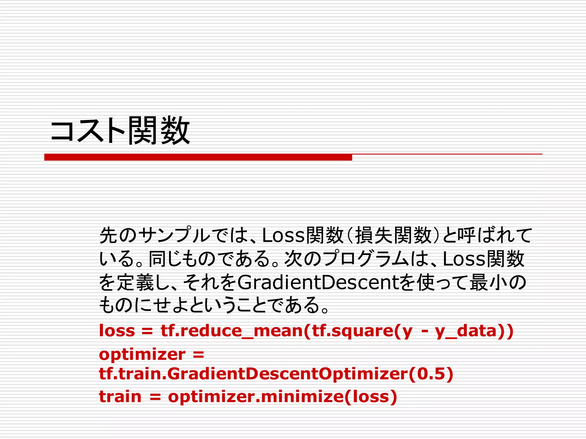 コスト関数
先のサンプルでは、Loss関数（損失関数）と呼ばれて
いる。同じものである。次のプログラムは、Loss関数
を定義し、それをGradientDescentを使って最小の
ものにせよということである。
loss = tf.reduce_mean(tf.square(y - y_data))
optimizer =
tf.train.GradientDescentOptimizer(0.5)
train = optimizer.minimize(loss)
 