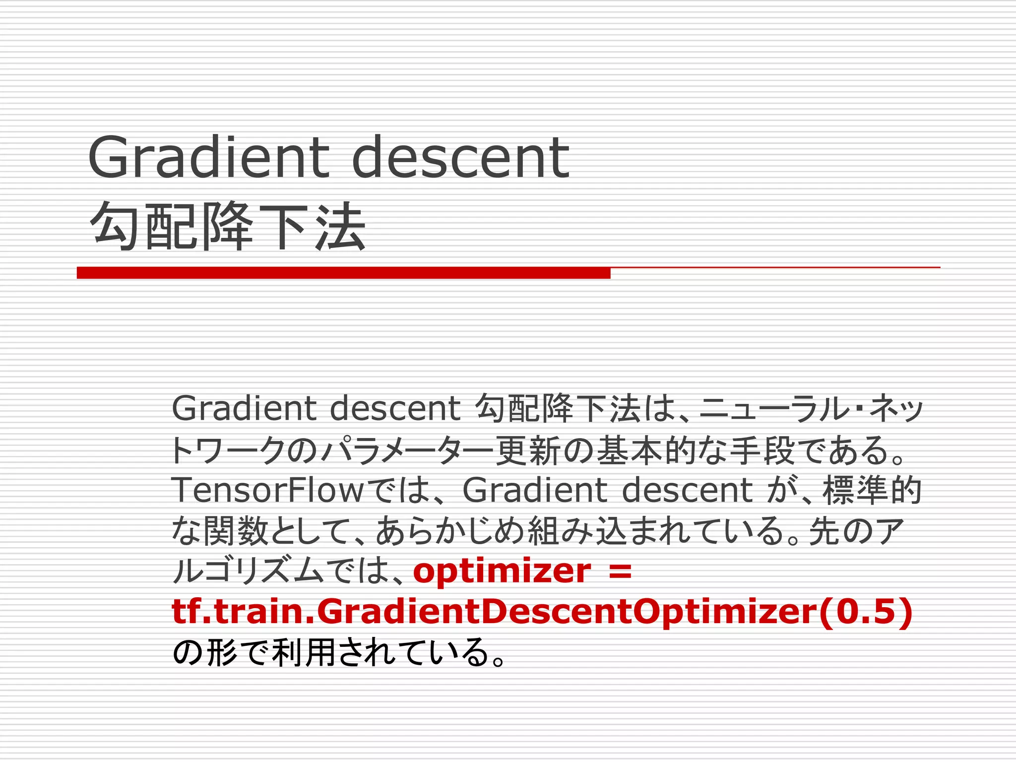 Gradient descent
勾配降下法
Gradient descent 勾配降下法は、ニューラル・ネッ
トワークのパラメーター更新の基本的な手段である。
TensorFlowでは、 Gradient descent が、標準的
な関数として、あらかじめ組み込まれている。先のア
ルゴリズムでは、optimizer =
tf.train.GradientDescentOptimizer(0.5)
の形で利用されている。
 