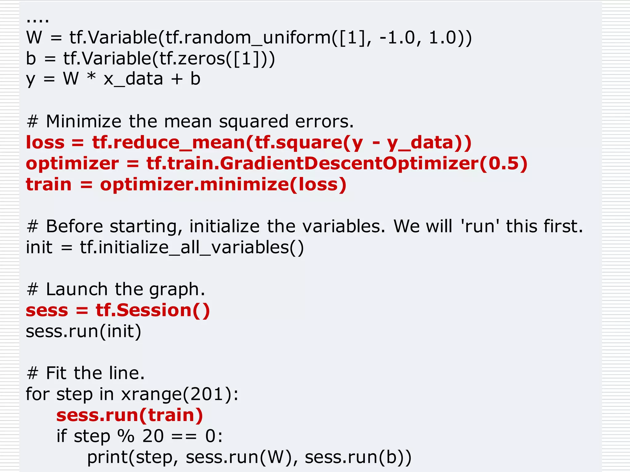....
W = tf.Variable(tf.random_uniform([1], -1.0, 1.0))
b = tf.Variable(tf.zeros([1]))
y = W * x_data + b
# Minimize the mean squared errors.
loss = tf.reduce_mean(tf.square(y - y_data))
optimizer = tf.train.GradientDescentOptimizer(0.5)
train = optimizer.minimize(loss)
# Before starting, initialize the variables. We will 'run' this first.
init = tf.initialize_all_variables()
# Launch the graph.
sess = tf.Session()
sess.run(init)
# Fit the line.
for step in xrange(201):
sess.run(train)
if step % 20 == 0:
print(step, sess.run(W), sess.run(b))
 