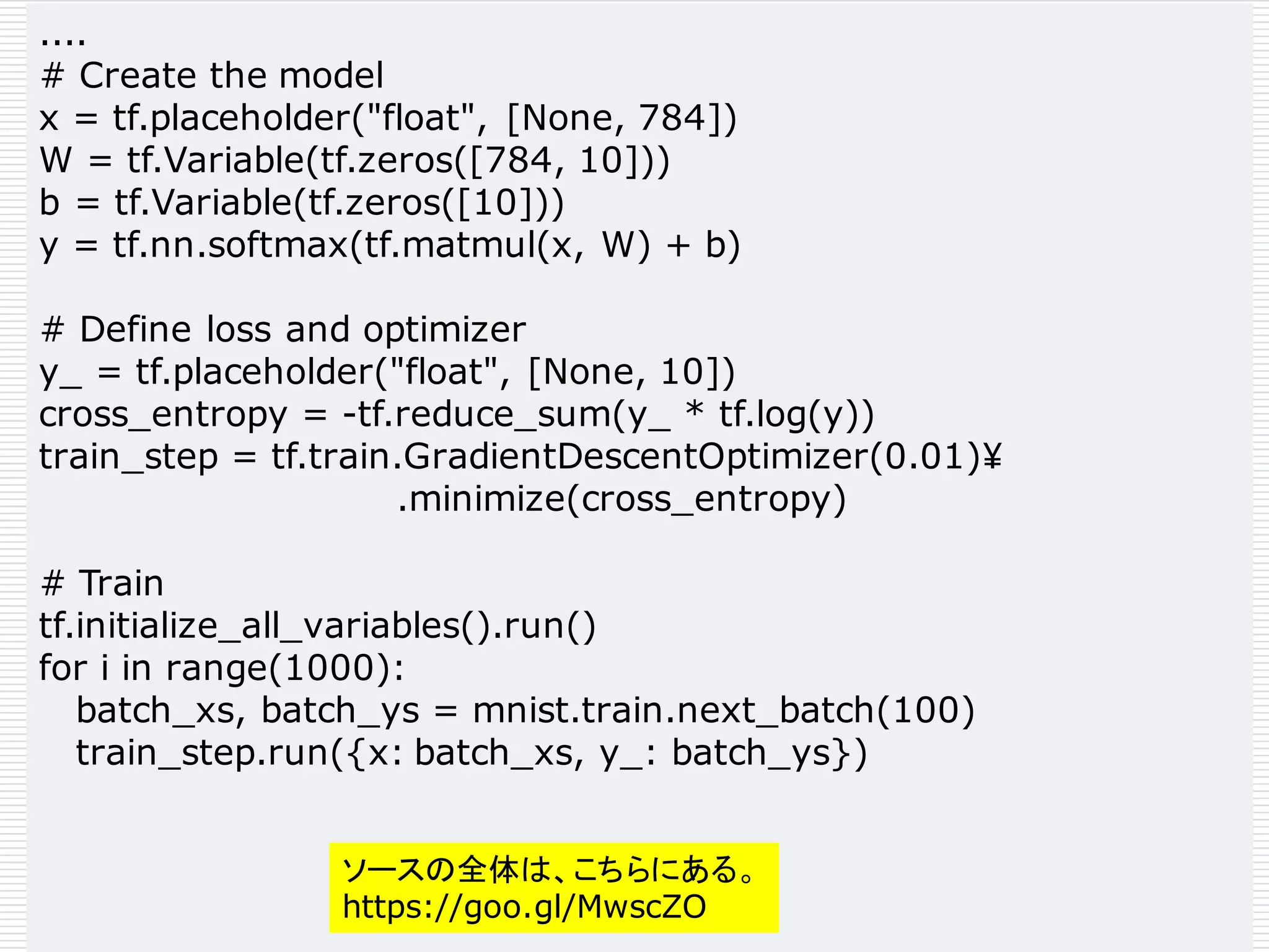 ....
# Create the model
x = tf.placeholder("float", [None, 784])
W = tf.Variable(tf.zeros([784, 10]))
b = tf.Variable(tf.zeros([10]))
y = tf.nn.softmax(tf.matmul(x, W) + b)
# Define loss and optimizer
y_ = tf.placeholder("float", [None, 10])
cross_entropy = -tf.reduce_sum(y_ * tf.log(y))
train_step = tf.train.GradientDescentOptimizer(0.01)¥
.minimize(cross_entropy)
# Train
tf.initialize_all_variables().run()
for i in range(1000):
batch_xs, batch_ys = mnist.train.next_batch(100)
train_step.run({x: batch_xs, y_: batch_ys})
ソースの全体は、こちらにある。
https://goo.gl/MwscZO
 