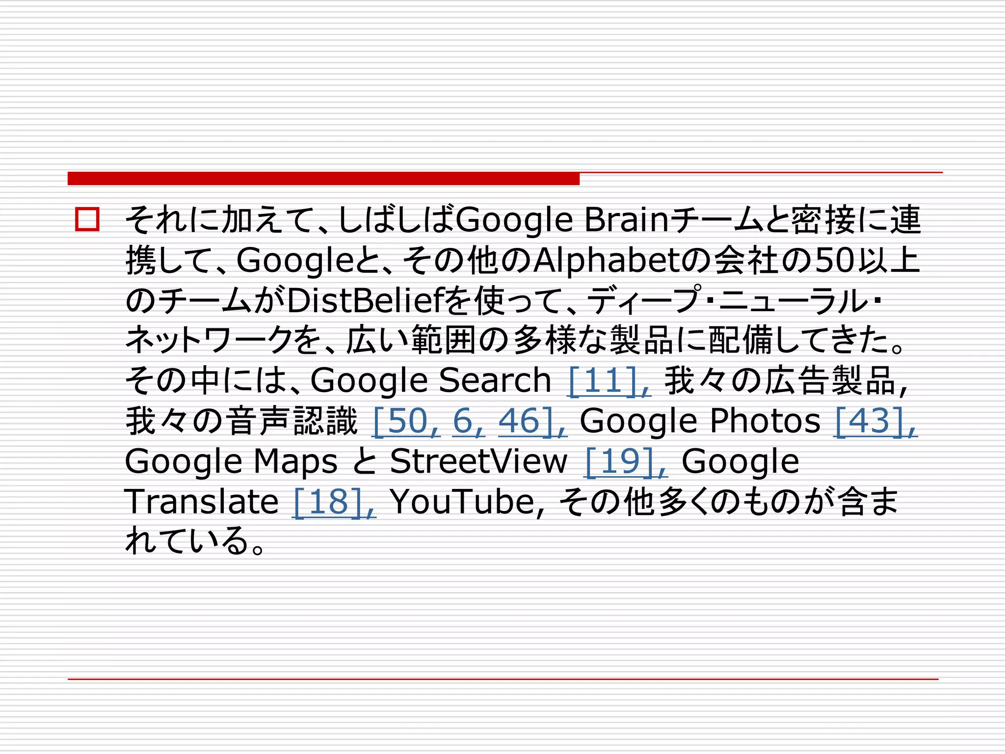 o それに加えて、しばしばGoogle Brainチームと密接に連
携して、Googleと、その他のAlphabetの会社の50以上
のチームがDistBeliefを使って、ディープ・ニューラル・
ネットワークを、広い範囲の多様な製品に配備してきた。
その中には、Google Search [11], 我々の広告製品,
我々の音声認識 [50, 6, 46], Google Photos [43],
Google Maps と StreetView [19], Google
Translate [18], YouTube, その他多くのものが含ま
れている。
 