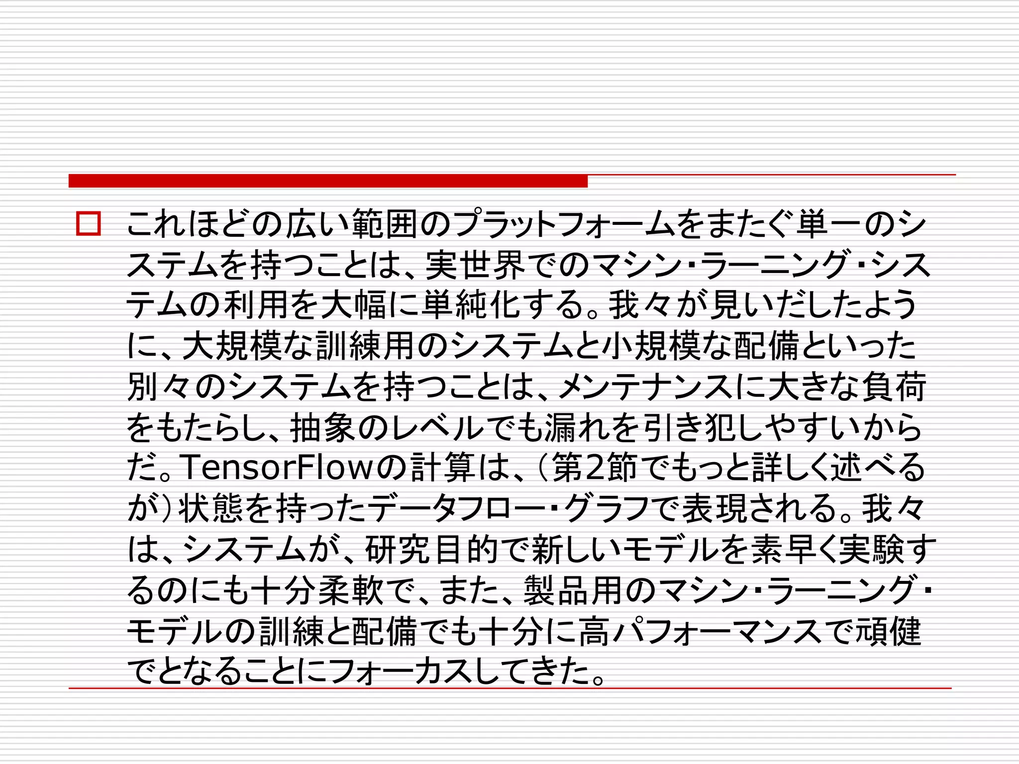 o これほどの広い範囲のプラットフォームをまたぐ単一のシ
ステムを持つことは、実世界でのマシン・ラーニング・シス
テムの利用を大幅に単純化する。我々が見いだしたよう
に、大規模な訓練用のシステムと小規模な配備といった
別々のシステムを持つことは、メンテナンスに大きな負荷
をもたらし、抽象のレベルでも漏れを引き犯しやすいから
だ。TensorFlowの計算は、（第2節でもっと詳しく述べる
が）状態を持ったデータフロー・グラフで表現される。我々
は、システムが、研究目的で新しいモデルを素早く実験す
るのにも十分柔軟で、また、製品用のマシン・ラーニング・
モデルの訓練と配備でも十分に高パフォーマンスで頑健
でとなることにフォーカスしてきた。
 