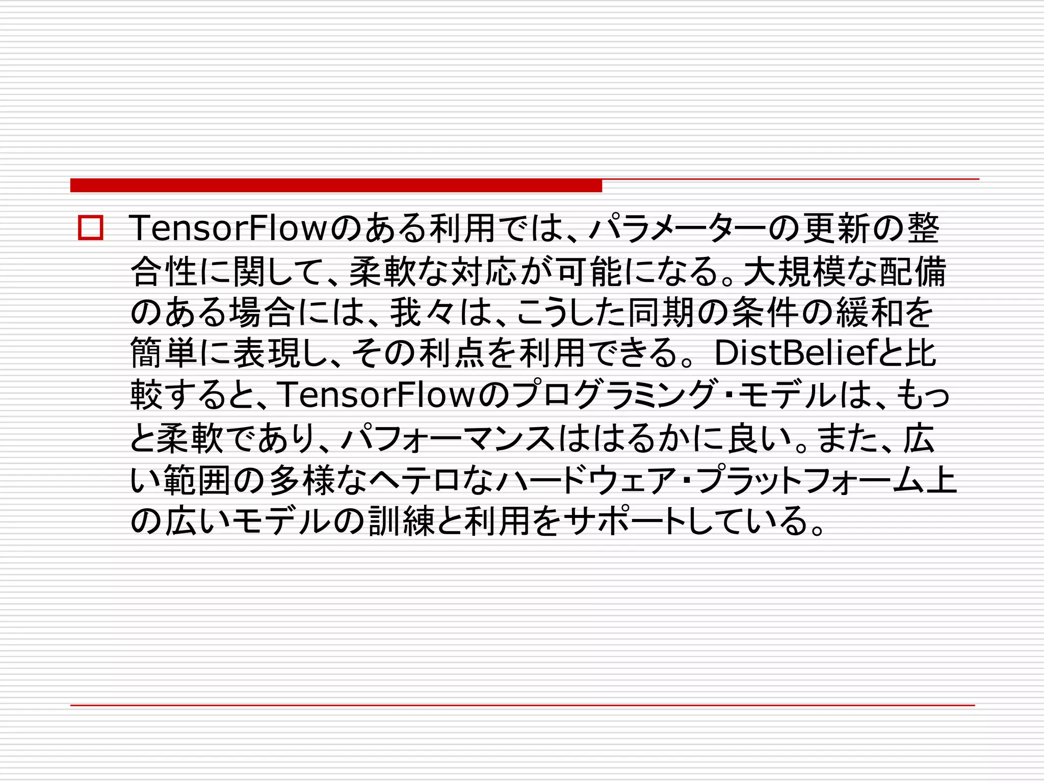 o TensorFlowのある利用では、パラメーターの更新の整
合性に関して、柔軟な対応が可能になる。大規模な配備
のある場合には、我々は、こうした同期の条件の緩和を
簡単に表現し、その利点を利用できる。 DistBeliefと比
較すると、TensorFlowのプログラミング・モデルは、もっ
と柔軟であり、パフォーマンスははるかに良い。また、広
い範囲の多様なヘテロなハードウェア・プラットフォーム上
の広いモデルの訓練と利用をサポートしている。
 