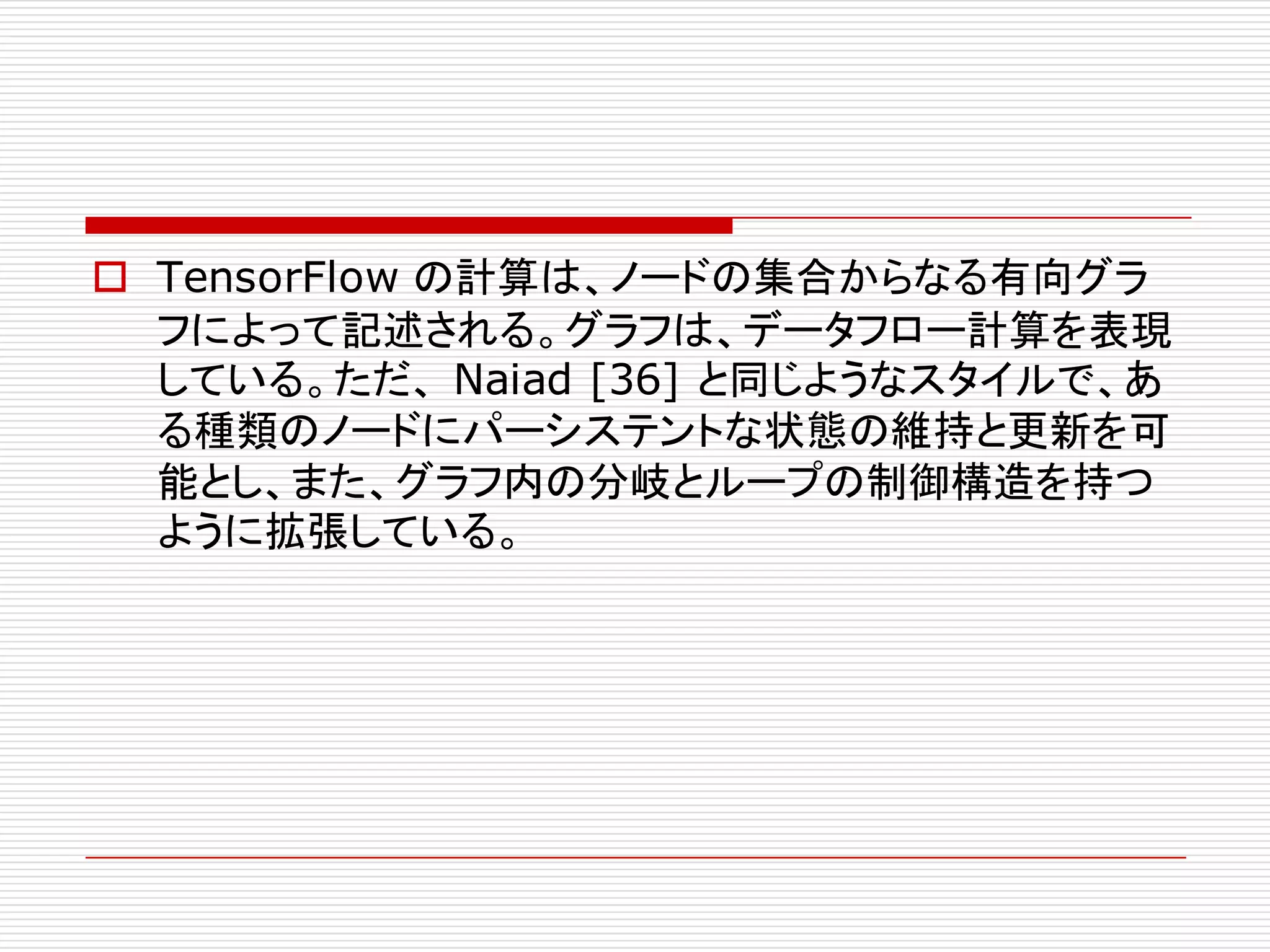 o TensorFlow の計算は、ノードの集合からなる有向グラ
フによって記述される。グラフは、データフロー計算を表現
している。ただ、 Naiad [36] と同じようなスタイルで、あ
る種類のノードにパーシステントな状態の維持と更新を可
能とし、また、グラフ内の分岐とループの制御構造を持つ
ように拡張している。
 