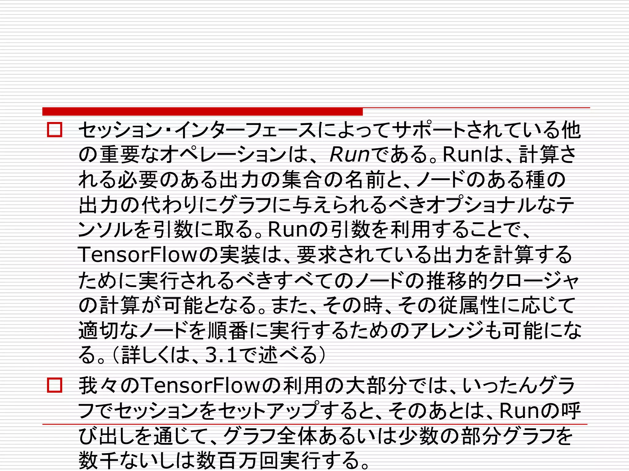 o セッション・インターフェースによってサポートされている他
の重要なオペレーションは、 Runである。Runは、計算さ
れる必要のある出力の集合の名前と、ノードのある種の
出力の代わりにグラフに与えられるべきオプショナルなテ
ンソルを引数に取る。Runの引数を利用することで、
TensorFlowの実装は、要求されている出力を計算する
ために実行されるべきすべてのノードの推移的クロージャ
の計算が可能となる。また、その時、その従属性に応じて
適切なノードを順番に実行するためのアレンジも可能にな
る。（詳しくは、3.1で述べる）
o 我々のTensorFlowの利用の大部分では、いったんグラ
フでセッションをセットアップすると、そのあとは、Runの呼
び出しを通じて、グラフ全体あるいは少数の部分グラフを
数千ないしは数百万回実行する。
 