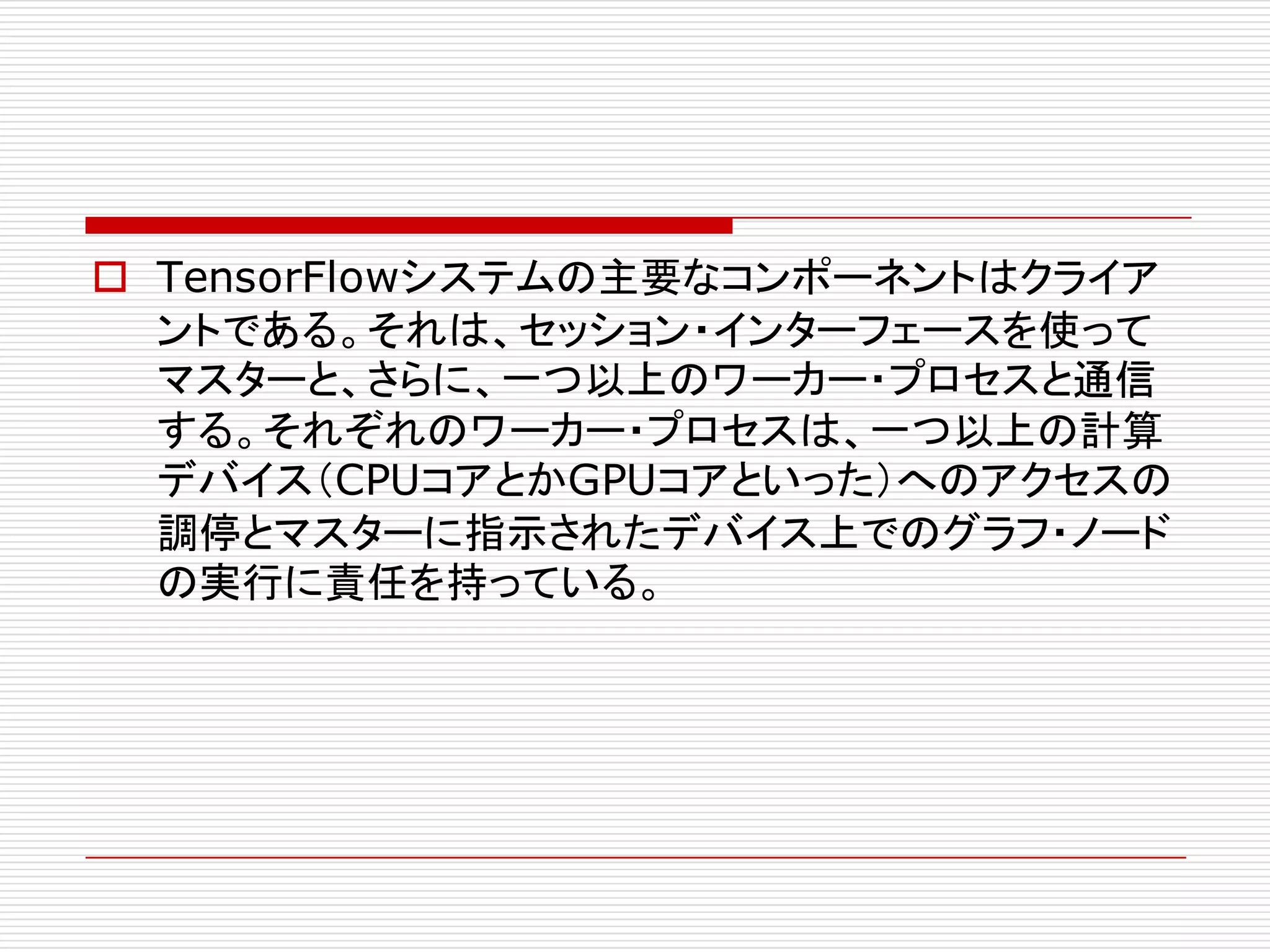 o TensorFlowシステムの主要なコンポーネントはクライア
ントである。それは、セッション・インターフェースを使って
マスターと、さらに、一つ以上のワーカー・プロセスと通信
する。それぞれのワーカー・プロセスは、一つ以上の計算
デバイス（CPUコアとかGPUコアといった）へのアクセスの
調停とマスターに指示されたデバイス上でのグラフ・ノード
の実行に責任を持っている。
 