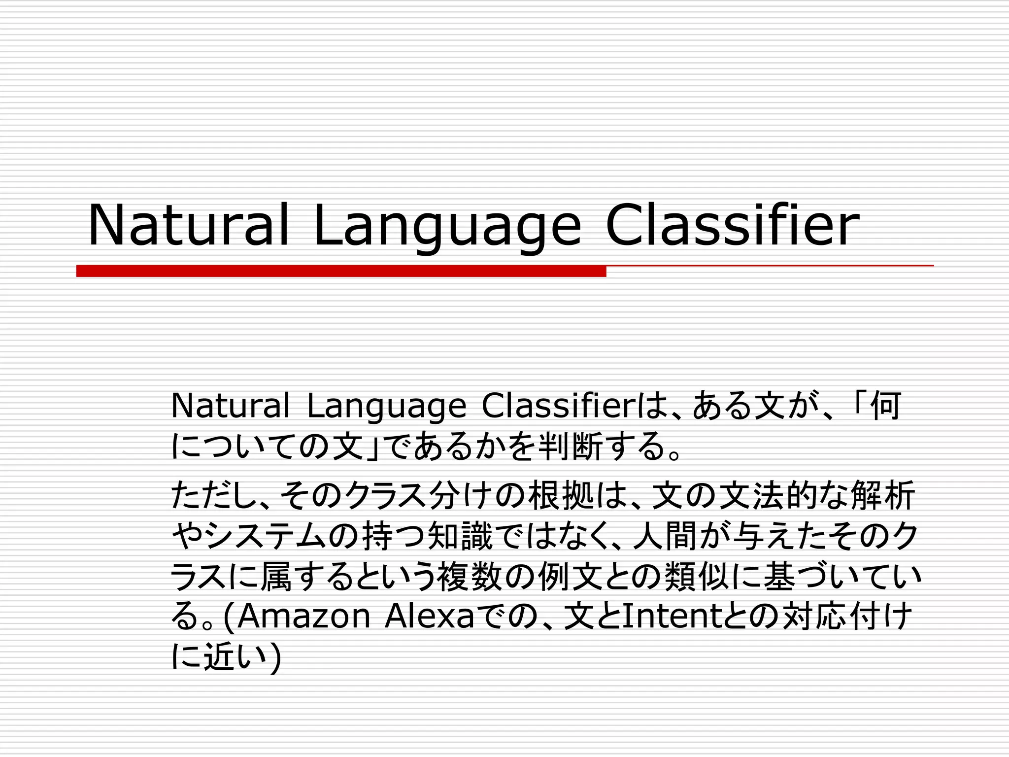 Natural Language Classifier
Natural Language Classifierは、ある文が、 「何
についての文」であるかを判断する。
ただし、そのクラス分けの根拠は、文の文法的な解析
やシステムの持つ知識ではなく、人間が与えたそのク
ラスに属するという複数の例文との類似に基づいてい
る。(Amazon Alexaでの、文とIntentとの対応付け
に近い)
 