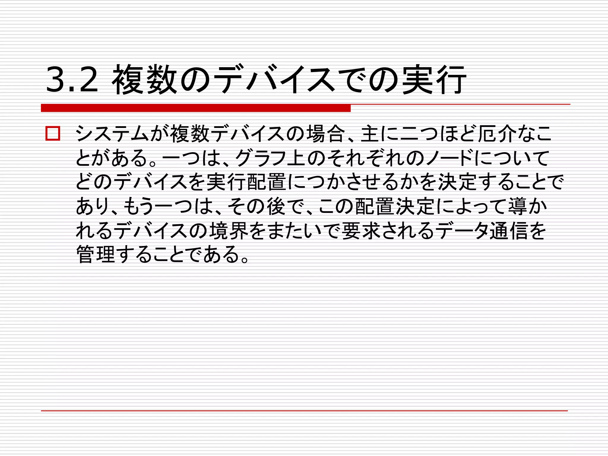 3.2 複数のデバイスでの実行
o システムが複数デバイスの場合、主に二つほど厄介なこ
とがある。一つは、グラフ上のそれぞれのノードについて
どのデバイスを実行配置につかさせるかを決定することで
あり、もう一つは、その後で、この配置決定によって導か
れるデバイスの境界をまたいで要求されるデータ通信を
管理することである。
 