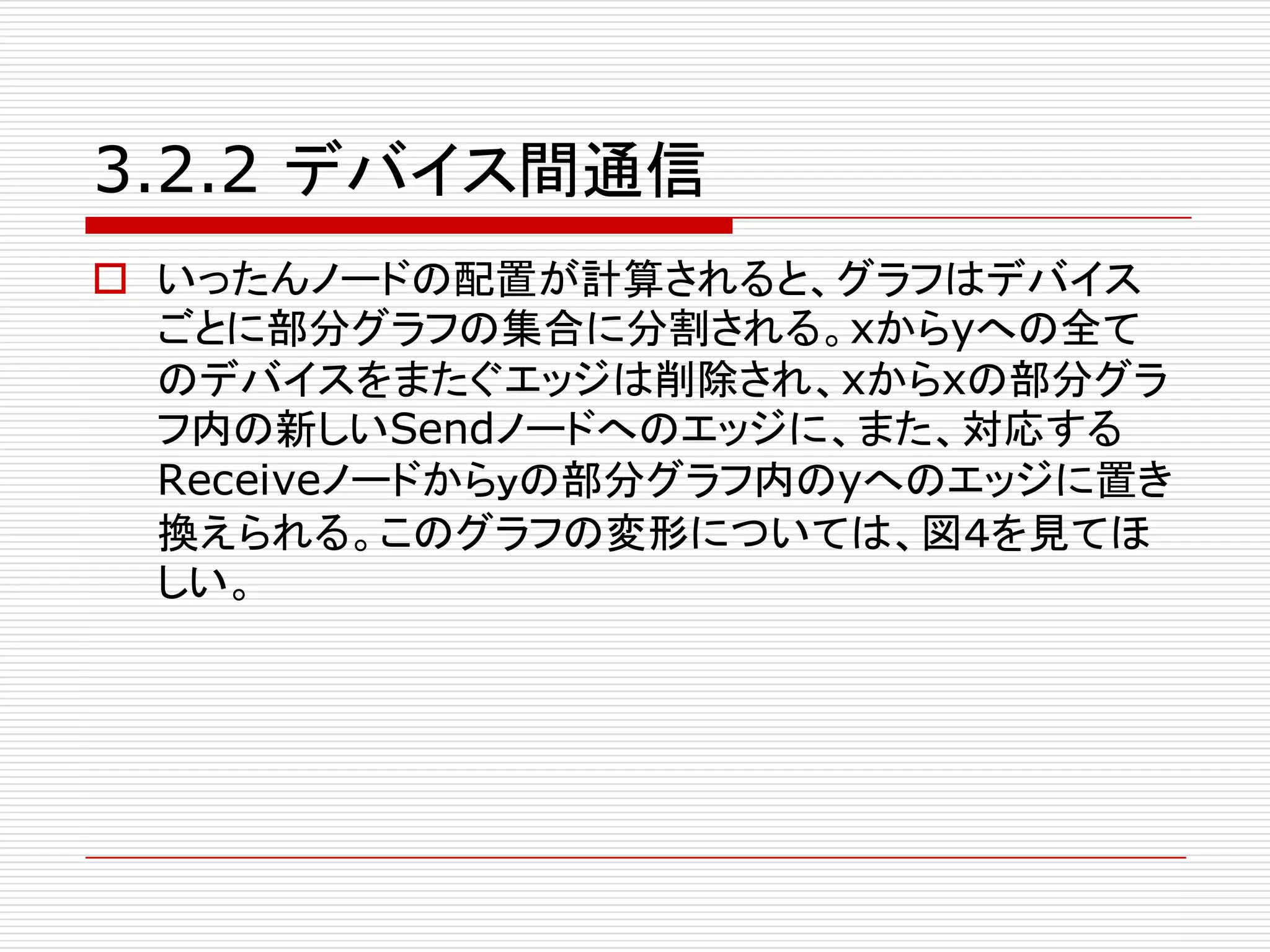 3.2.2 デバイス間通信
o いったんノードの配置が計算されると、グラフはデバイス
ごとに部分グラフの集合に分割される。xからyへの全て
のデバイスをまたぐエッジは削除され、xからxの部分グラ
フ内の新しいSendノードへのエッジに、また、対応する
Receiveノードからｙの部分グラフ内のyへのエッジに置き
換えられる。このグラフの変形については、図４を見てほ
しい。
 