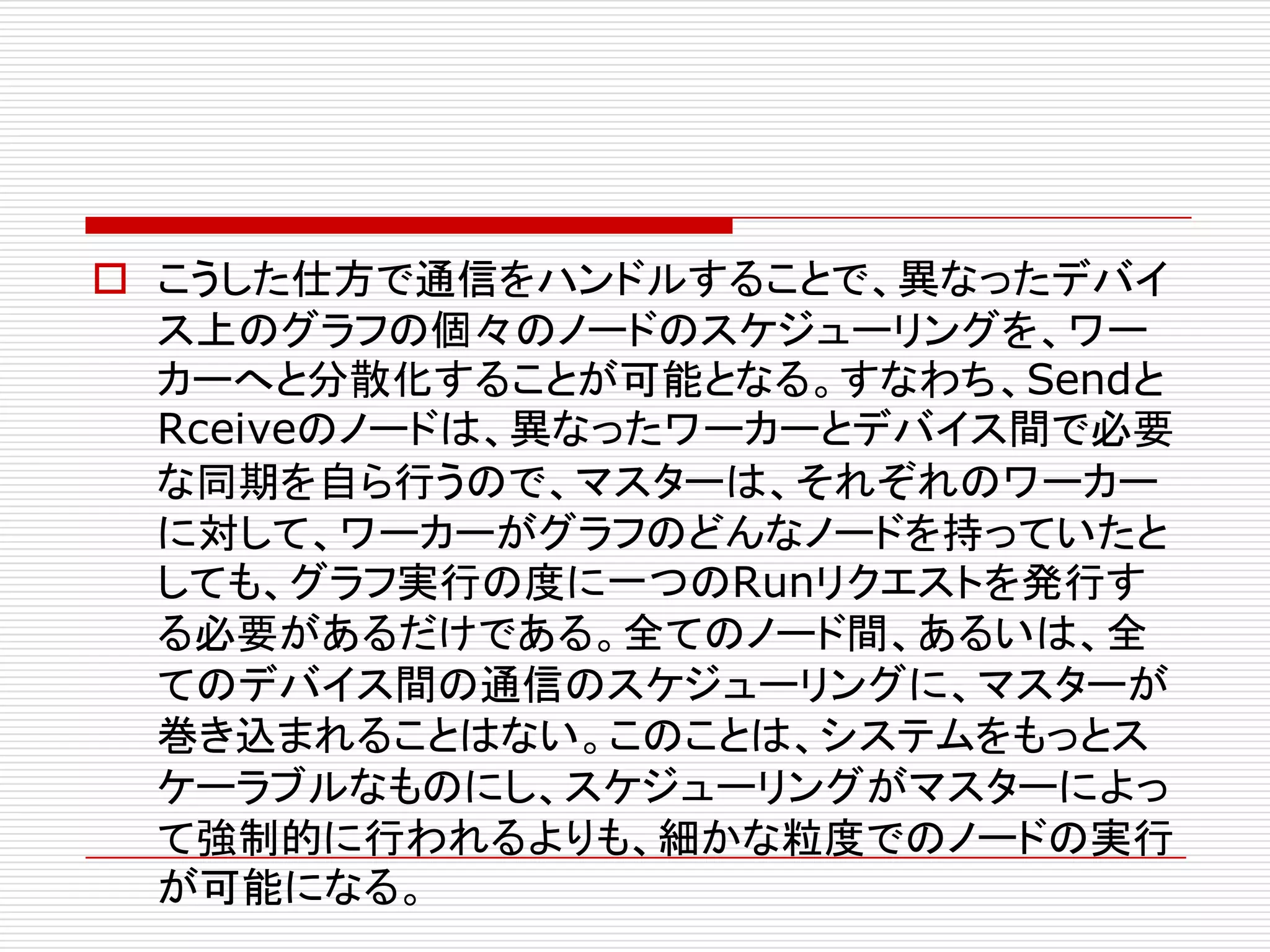 o こうした仕方で通信をハンドルすることで、異なったデバイ
ス上のグラフの個々のノードのスケジューリングを、ワー
カーへと分散化することが可能となる。すなわち、Sendと
Rceiveのノードは、異なったワーカーとデバイス間で必要
な同期を自ら行うので、マスターは、それぞれのワーカー
に対して、ワーカーがグラフのどんなノードを持っていたと
しても、グラフ実行の度に一つのRunリクエストを発行す
る必要があるだけである。全てのノード間、あるいは、全
てのデバイス間の通信のスケジューリングに、マスターが
巻き込まれることはない。このことは、システムをもっとス
ケーラブルなものにし、スケジューリングがマスターによっ
て強制的に行われるよりも、細かな粒度でのノードの実行
が可能になる。
 