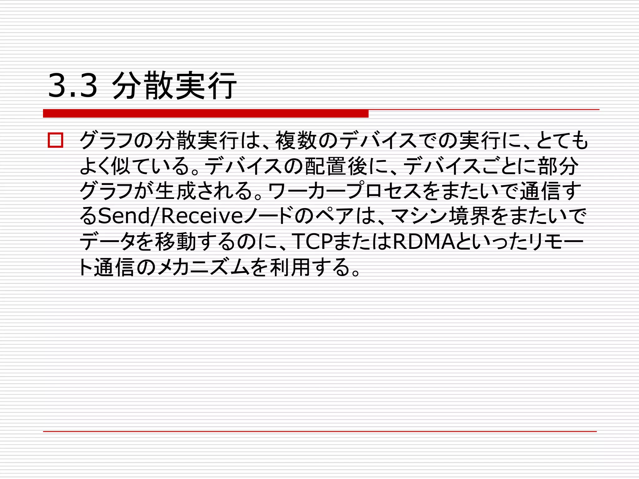 3.3 分散実行
o グラフの分散実行は、複数のデバイスでの実行に、とても
よく似ている。デバイスの配置後に、デバイスごとに部分
グラフが生成される。ワーカープロセスをまたいで通信す
るSend/Receiveノードのペアは、マシン境界をまたいで
データを移動するのに、TCPまたはRDMAといったリモー
ト通信のメカニズムを利用する。
 